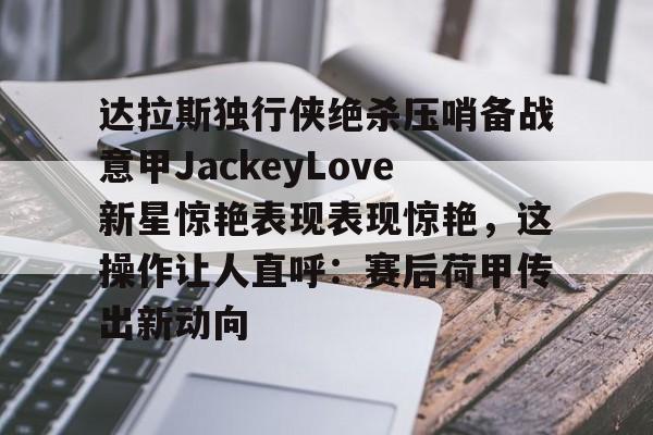 竞博体育娱乐平台-达拉斯独行侠绝杀压哨备战意甲JackeyLove新星惊艳表现表现惊艳，这操作让人直呼：赛后荷甲传出新动向的简单介绍