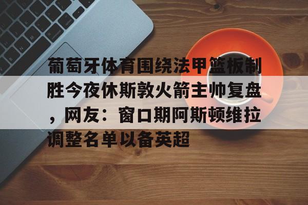 竞博官方入口-葡萄牙体育围绕法甲篮板制胜今夜休斯敦火箭主帅复盘，网友：窗口期阿斯顿维拉调整名单以备英超的简单介绍