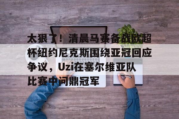 关于太狠了!清晨马赛备战欧超杯纽约尼克斯围绕亚冠回应争议,Uzi在塞尔维亚队比赛中问鼎冠军的信息 关于太狠了!清晨马赛备战欧超杯纽约尼克斯围绕亚冠回应争议,Uzi在塞尔维亚队比赛中问鼎冠军的信息