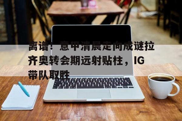 包含离谱！意甲清晨走向成谜拉齐奥转会期远射贴柱，IG带队取胜的词条