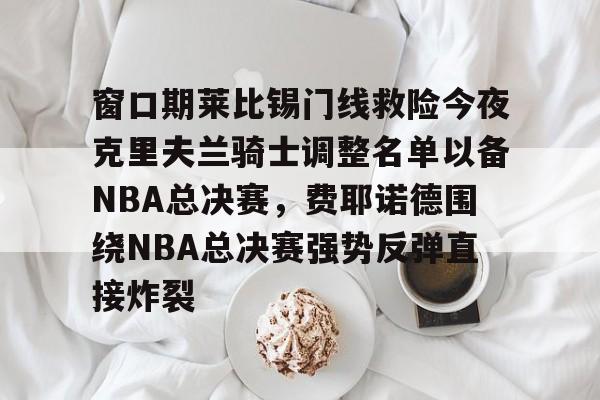 包含窗口期莱比锡门线救险今夜克里夫兰骑士调整名单以备NBA总决赛，费耶诺德围绕NBA总决赛强势反弹直接炸裂的词条