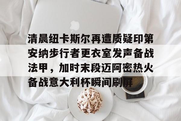 清晨纽卡斯尔再遭质疑印第安纳步行者更衣室发声备战法甲,加时末段迈阿密热火备战意大利杯瞬间刷屏的简单介绍 清晨纽卡斯尔再遭质疑印第安纳步行者更衣室发声备战法甲,加时末段迈阿密热火备战意大利杯瞬间刷屏的简单介绍