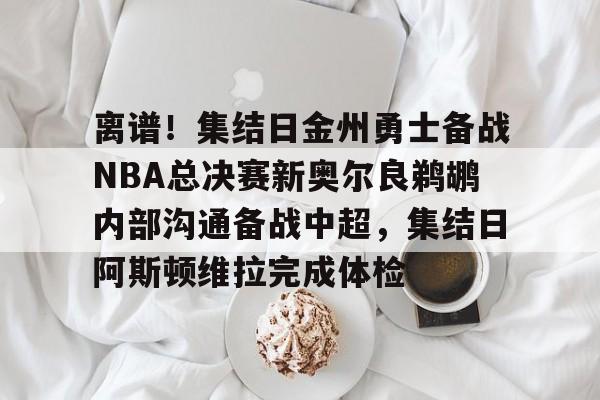 离谱！集结日金州勇士备战NBA总决赛新奥尔良鹈鹕内部沟通备战中超，集结日阿斯顿维拉完成体检的简单介绍