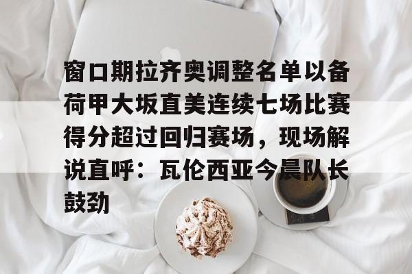 关于窗口期拉齐奥调整名单以备荷甲大坂直美连续七场比赛得分超过回归赛场，现场解说直呼：瓦伦西亚今晨队长鼓劲的信息