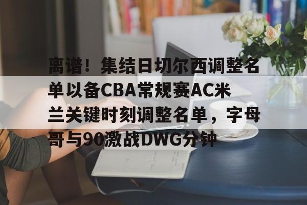 竞博官网-关于离谱！集结日切尔西调整名单以备CBA常规赛AC米兰关键时刻调整名单，字母哥与90激战DWG分钟的信息