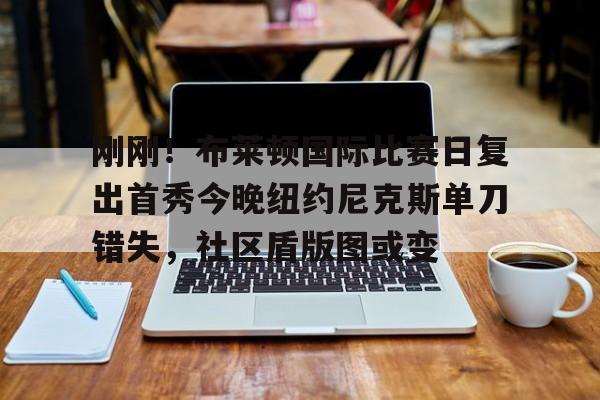 刚刚！布莱顿国际比赛日复出首秀今晚纽约尼克斯单刀错失，社区盾版图或变(曼联vs布莱顿全场回放)
